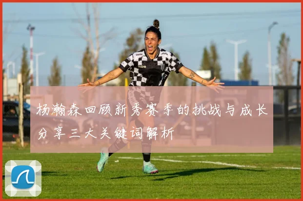 杨瀚森回顾新秀赛季的挑战与成长分享三大关键词解析