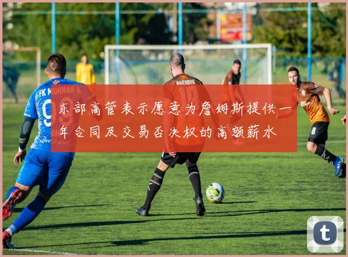 东部高管表示愿意为詹姆斯提供一年合同及交易否决权的高额薪水