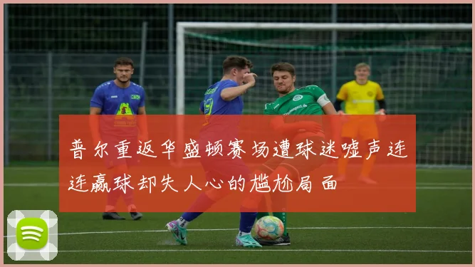 普尔重返华盛顿赛场遭球迷嘘声连连赢球却失人心的尴尬局面