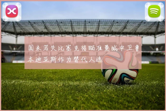国米若失比塞克将瞄准曼城中卫鲁本迪亚斯作为替代人选