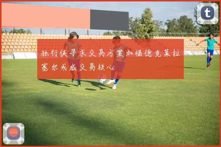 独行侠寻求交易方案加福德克莱拉塞尔或成交易核心