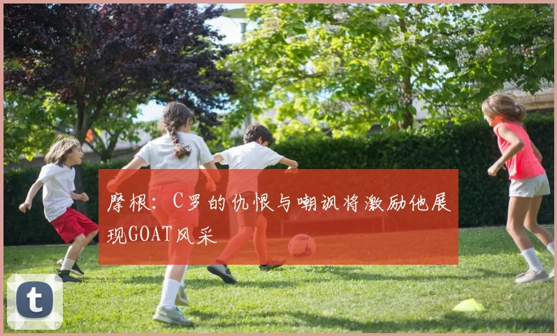 摩根：C罗的仇恨与嘲讽将激励他展现GOAT风采