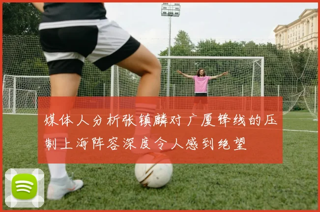 媒体人分析张镇麟对广厦锋线的压制上海阵容深度令人感到绝望