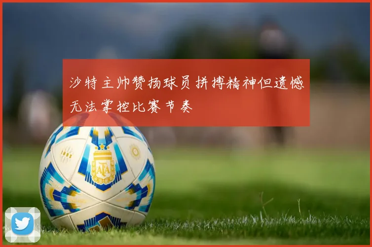 沙特主帅赞扬球员拼搏精神但遗憾无法掌控比赛节奏