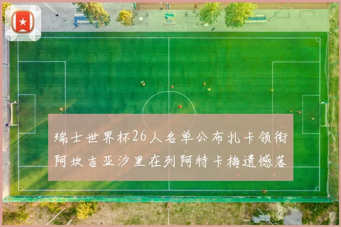 瑞士世界杯26人名单公布扎卡领衔阿坎吉亚沙里在列阿特卡梅遗憾落选