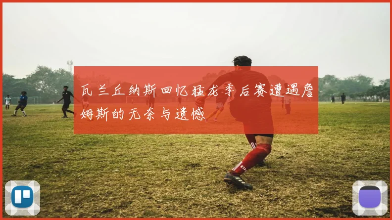 瓦兰丘纳斯回忆猛龙季后赛遭遇詹姆斯的无奈与遗憾