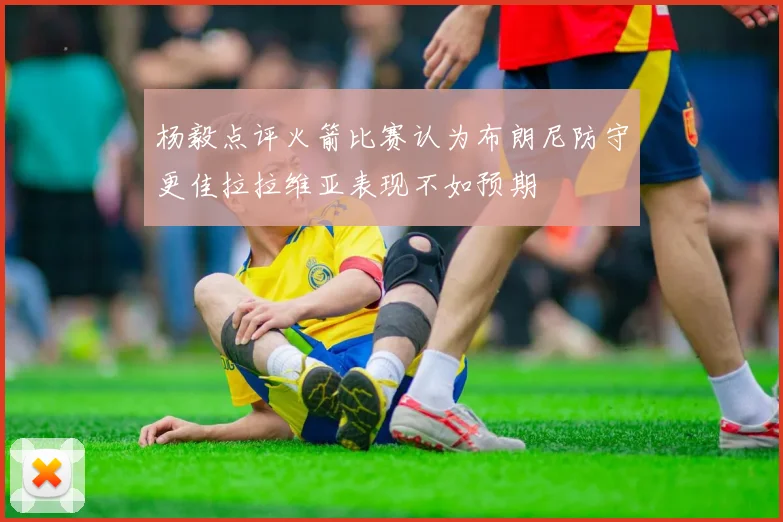 杨毅点评火箭比赛认为布朗尼防守更佳拉拉维亚表现不如预期