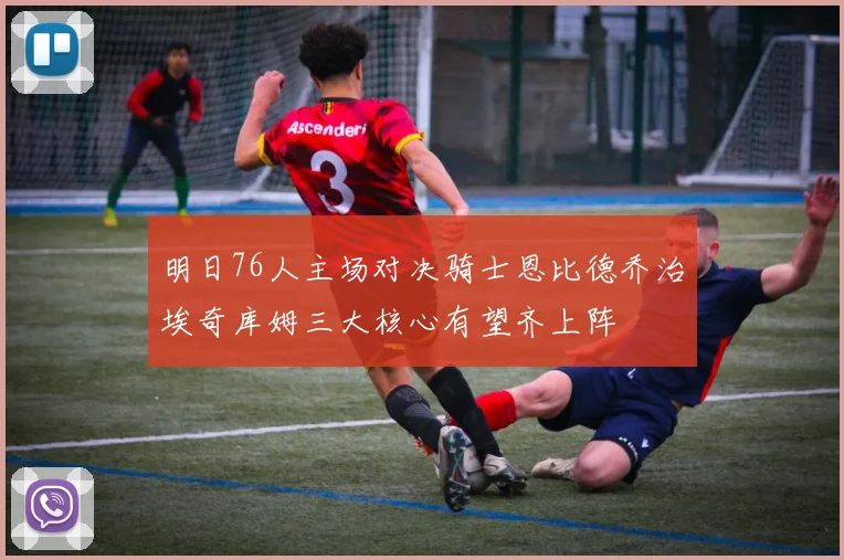 明日76人主场对决骑士恩比德乔治埃奇库姆三大核心有望齐上阵