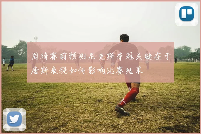 周琦赛前预测尼克斯夺冠关键在于唐斯表现如何影响比赛结果