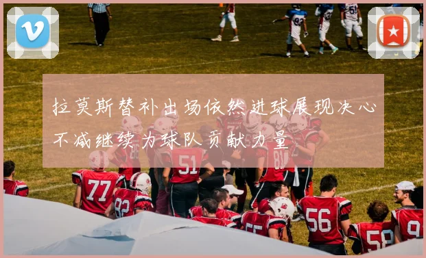 拉莫斯替补出场依然进球展现决心不减继续为球队贡献力量