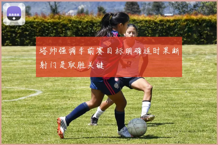 塔帅强调季前赛目标明确适时果断射门是取胜关键