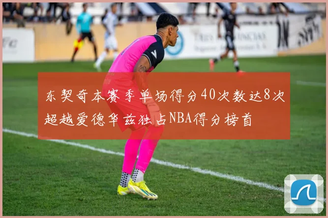 东契奇本赛季单场得分40次数达8次超越爱德华兹独占NBA得分榜首