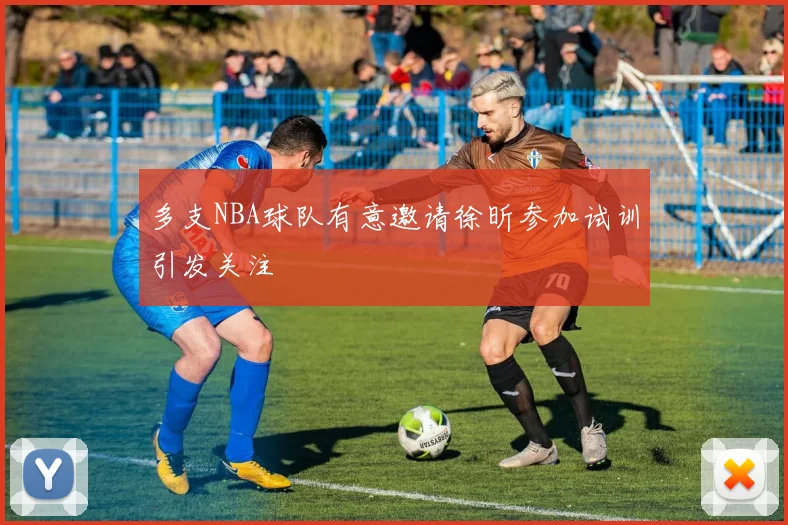 多支NBA球队有意邀请徐昕参加试训引发关注